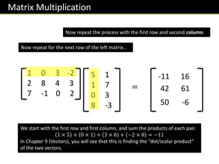Matrix Multiplication
1 0 3 -2
2 8 4 3
7 -1 0 2
5 1
1 7
0 3
8 -3
-11
We start with the first row and first column, and sum the products of each pair.
1 × 5 + 0 × 1 + 3 × 0 + −2 × 8 = −11
In Chapter 9 (Vectors), you will see that this is finding the “dot/scalar product”
of the two vectors.
16
Now repeat for the next row of the left matrix...
42 61
50 -6
Now repeat the process with the first row and second column.
=
 