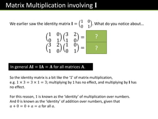Matrix Multiplication involving 𝐈
We earlier saw the identity matrix 𝐈 =
1 0
0 1
. What do you notice about…
1 0
0 1
3 2
1 0
=
3 2
1 0
3 2
1 0
1 0
0 1
=
3 2
1 0
?
?
In general 𝐀𝐈 = 𝐈𝐀 = 𝐀 for all matrices 𝐀.
So the identity matrix is a bit like the ‘1’ of matrix multiplication,
e.g. 1 × 3 = 3 × 1 = 3; multiplying by 1 has no effect, and multiplying by 𝐈 has
no effect.
For this reason, 1 is known as the ‘identity’ of multiplication over numbers.
And 0 is known as the ‘identity’ of addition over numbers, given that
𝑎 + 0 = 0 + 𝑎 = 𝑎 for all 𝑎.
 