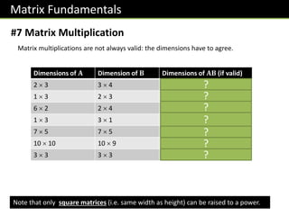 Matrix Fundamentals
#7 Matrix Multiplication
Matrix multiplications are not always valid: the dimensions have to agree.
Note that only square matrices (i.e. same width as height) can be raised to a power.
Dimensions of 𝐀 Dimension of 𝐁 Dimensions of 𝐀𝐁 (if valid)
2  3 3  4 2  4
1  3 2  3 Not valid.
6  2 2  4 6  4
1  3 3  1 1  1
7  5 7  5 Not valid.
10  10 10  9 10  9
3  3 3  3 3  3
?
?
?
?
?
?
?
 