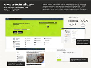 www.drfrostmaths.com
Everything is completely free.
Why not register?
Teaching videos with topic
tests to check understanding.
Register now to interactively practise questions on this topic, including
past paper questions and extension questions (including MAT + UKMT).
Teachers: you can create student accounts (or students can register
themselves), to set work, monitor progress and even create worksheets.
Dashboard with points,
trophies, notifications
and student progress.
With questions by:
Questions organised by topic,
difficulty and past paper.
 