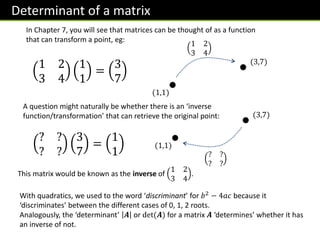 Determinant of a matrix
In Chapter 7, you will see that matrices can be thought of as a function
that can transform a point, eg:
1 2
3 4
1
1
=
3
7
1 2
3 4
(1,1)
(3,7)
A question might naturally be whether there is an ‘inverse
function/transformation’ that can retrieve the original point:
? ?
? ?
3
7
=
1
1 ? ?
? ?
(1,1)
(3,7)
This matrix would be known as the inverse of
1 2
3 4
.
With quadratics, we used to the word ‘discriminant’ for 𝑏2 − 4𝑎𝑐 because it
‘discriminates’ between the different cases of 0, 1, 2 roots.
Analogously, the ‘determinant’ 𝑨 or det(𝑨) for a matrix 𝑨 ‘determines’ whether it has
an inverse of not.
 