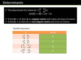 Determinants
 The determinant of a matrix 𝐀 =
𝑎 𝑏
𝑐 𝑑
is
det 𝐀 = |𝐀| = 𝑎𝑑 − 𝑏𝑐
 If 𝑑𝑒𝑡 𝐀 = 0, then 𝐀 is a singular matrix and it does not have an inverse.
 If det 𝐀 ≠ 0, then 𝐀 is a non-singular matrix and it has an inverse.
𝐀 det 𝐀
1 0
0 1
1
1 2
3 4
-2
0 3
−1 −4
3
10 −2
4 −1
-2
?
?
?
?
Quickfire Questions:
 