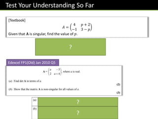 Test Your Understanding So Far
[Textbook]
𝐴 =
4 𝑝 + 2
−1 3 − 𝑝
Given that 𝐀 is singular, find the value of 𝑝.
Edexcel FP1(Old) Jan 2010 Q5
det 𝑨 = 4 3 − 𝑝 − −1 𝑝 + 2 = 0
14 − 3𝑝 = 0 ⇒ 𝑝 =
14
3
?
?
?
 