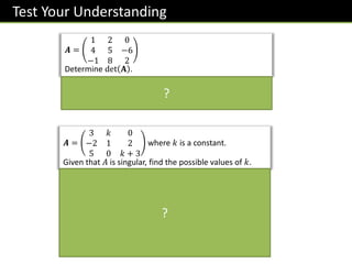 Test Your Understanding
𝑨 =
3 𝑘 0
−2 1 2
5 0 𝑘 + 3
where 𝑘 is a constant.
Given that 𝐴 is singular, find the possible values of 𝑘.
det 𝑨 = 2𝑘2
+ 19𝑘 + 9
If singular, 2𝑘2 + 19𝑘 + 9 = 0.
Solving:
𝑘 = −
1
2
, −9
?
𝑨 =
1 2 0
4 5 −6
−1 8 2
Determine det 𝐀 .
det 𝐴 = 1 10 + 48 − 2 8 − 6 + 0 32 + 5
= 54
?
 