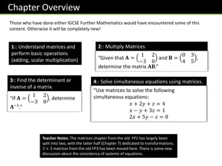 Chapter Overview
1:: Understand matrices and
perform basic operations
(adding, scalar multiplication)
4:: Solve simultaneous equations using matrices.
“Use matrices to solve the following
simultaneous equations:
𝑥 + 2𝑦 + 𝑧 = 4
𝑥 − 𝑦 + 3𝑧 = 1
2𝑥 + 5𝑦 − 𝑧 = 0
2:: Multiply Matrices
Those who have done either IGCSE Further Mathematics would have encountered some of this
content. Otherwise it will be completely new!
“Given that 𝐀 =
1 2
−3 0
and 𝐁 =
0 3
4 5
,
determine the matrix 𝐀𝐁.”
3:: Find the determinant or
inverse of a matrix.
“If 𝐀 =
1 2
−3 0
, determine
𝐀−1
.”
Teacher Notes: The matrices chapter from the old FP1 has largely been
split into two, with the latter half (Chapter 7) dedicated to transformations.
3 × 3 matrices from the old FP3 has been moved here. There is some new
discussion about the consistency of systems of equations.
 