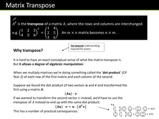 Matrix Transpose

𝐴𝑇 is the transpose of a matrix 𝐴, where the rows and columns are interchanged.
e.g.
1 2 3
4 5 6
𝑇
=
1 4
2 5
3 6
. An 𝑚 × 𝑛 matrix becomes 𝑛 × 𝑚.
Why transpose?
It is hard to have an exact conceptual sense of what the matrix transpose is.
But it allows a degree of algebraic manipulation:
When we multiply matrices we’re doing something called the ‘dot product’ (CP
Year 2) of each row of the first matrix and each column of the second.
Suppose we found the dot product of two vectors 𝒖 and 𝒗 and transformed the
first using a matrix 𝑨:
𝑨𝒖 ⋅ 𝒗
If we wanted to transform the second vector 𝑣 instead, we’d have to use the
transpose of 𝐴 instead to end up with the same dot product:
𝑨𝒖 ⋅ 𝒗 = 𝒖 ⋅ 𝑨𝑻
𝒗
This has a number of practical consequences.
(Far beyond understanding
required for exam)
e.g.
1 2
3 4
5
6
⋅
7
8
=
17
39
⋅
7
8
= 431
5
6
⋅
1 3
2 4
7
8
=
5
6
31
46
= 431
 