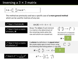 Inversing a 3 × 3 matrix
If 𝑨 =
1 2
3 4
, find 𝑨−1.
The method we previously used was a specific case of a more general method
which can be used for matrices of any size:
 Step 1: Find det(𝑨) det 𝑨 = 4 − 6 = −2
 Step 2: Form a matrix
of minors, 𝑴
Recap: The minor of each element
in a matrix is the determinant of
the remaining matrix when the
row and column are crossed out.
1 2
3 4
4
The minor of 1 is 4 because
the determinant of 4 is 4.
𝑴 =
4 3
2 1
 Step 3: Form a matrix
of cofactors, 𝑪
A cofactor by definition is ‘a signed minor’.
We simply apply signs to each minor using
the following alternating pattern: (+ top left)
+ −
− +
𝑴 =
4 3
2 1
𝑪 =
4 −3
−2 1
 Step 4: 𝐴−1
=
1
det 𝑨
𝑪𝑇
𝑨−𝟏
= −
1
2
4 −2
−3 1
?
?
 