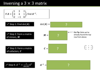 Inversing a 3 × 3 matrix
If 𝑨 =
1 3 1
0 4 1
2 −1 0
, find 𝑨−1.
 Step 1: Find det(𝑨)
 Step 2: Form a matrix
of minors, 𝑴
 Step 3: Form a matrix
of cofactors, 𝑪
 Step 4: 𝐴−1 =
1
det 𝑨
𝑪𝑇
det 𝑨 = 1 1 − 3 −2 + 1 −8 = −1
𝑴 =
1 −2 −8
1 −2 −7
−1 1 4
Fro Tip: Note we’ve
already found the top
row from above.
𝑪 =
1 2 −8
−1 −2 7
−1 −1 4
+ − +
− + −
+ − +
𝑨−1
=
1
−1
1 −1 −1
2 −2 −1
−8 7 4
=
−1 1 1
−2 2 1
8 −7 −4
?
?
?
?
 
