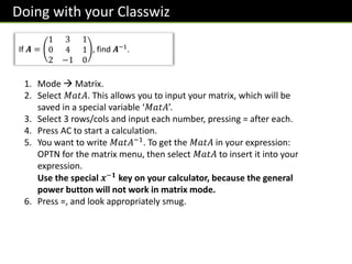 Doing with your Classwiz
If 𝑨 =
1 3 1
0 4 1
2 −1 0
, find 𝑨−1.
1. Mode  Matrix.
2. Select 𝑀𝑎𝑡𝐴. This allows you to input your matrix, which will be
saved in a special variable ‘𝑀𝑎𝑡𝐴’.
3. Select 3 rows/cols and input each number, pressing = after each.
4. Press AC to start a calculation.
5. You want to write 𝑀𝑎𝑡𝐴−1. To get the 𝑀𝑎𝑡𝐴 in your expression:
OPTN for the matrix menu, then select 𝑀𝑎𝑡𝐴 to insert it into your
expression.
Use the special 𝒙−𝟏 key on your calculator, because the general
power button will not work in matrix mode.
6. Press =, and look appropriately smug.
 