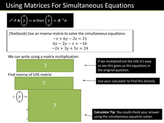 Using Matrices For Simultaneous Equations
 If 𝐀
𝑥
𝑦
𝑧
= 𝒗 then
𝑥
𝑦
𝑧
= 𝐀−1𝒗
[Textbook] Use an inverse matrix to solve the simultaneous equations:
−𝑥 + 6𝑦 − 2𝑧 = 21
6𝑥 − 2𝑦 − 𝑧 = −16
−2𝑥 + 3𝑦 + 5𝑧 = 24
We can write using a matrix multiplication:
−1 6 −2
6 −2 −1
−2 3 5
𝑥
𝑦
𝑧
=
21
−16
24
Find inverse of LHS matrix:
1
189
7 36 10
28 9 13
−14 9 34
∴
𝑥
𝑦
𝑧
=
1
189
7 36 10
28 9 13
−14 9 34
21
−16
24
=
−1
4
2
∴ 𝑥 = −1, 𝑦 = 4, 𝑧 = 2
If we multiplied out the LHS it’s easy
to see this gives us the equations in
the original question.
Use your calculator to find this directly.
Calculator Tip: You could check your answer
using the simultaneous equation solver.
?
?
?
 