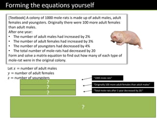Forming the equations yourself
[Textbook] A colony of 1000 mole-rats is made up of adult males, adult
females and youngsters. Originally there were 100 more adult females
than adult males.
After one year:
• The number of adult males had increased by 2%
• The number of adult females had increased by 3%
• The number of youngsters had decreased by 4%
• The total number of mole-rats had decreased by 20
Form and solve a matrix equation to find out how many of each type of
mole-rat were in the original colony.
Let 𝑥 = number of adult males
𝑦 = number of adult females
𝑧 = number of youngsters
𝑥 + 𝑦 + 𝑧 = 1000
𝑥 − 𝑦 = −100
1.02𝑥 + 1.03𝑦 + 0.96𝑧 = 980
1 1 1
1 −1 0
1.02 1.03 0.96
𝑥
𝑦
𝑧
=
1000
−100
980
→
“1000 mole-rats”
“Originally 100 more adult females than adult males”
“Total mole-rats after 1 year decreased by 20.”
𝑥
𝑦
𝑧
=
1
13
−96 7 100
−96 −6 100
205 −1 −200
1000
−100
980
=
100
200
700
100 adult males, 200 adult females, 700 youngsters in the
original colony.
?
?
?
?
 