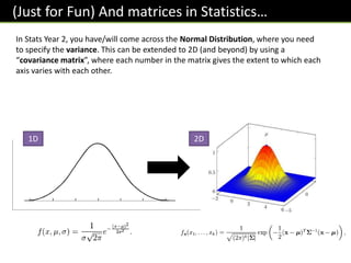 (Just for Fun) And matrices in Statistics…
In Stats Year 2, you have/will come across the Normal Distribution, where you need
to specify the variance. This can be extended to 2D (and beyond) by using a
“covariance matrix”, where each number in the matrix gives the extent to which each
axis varies with each other.
1D 2D
 