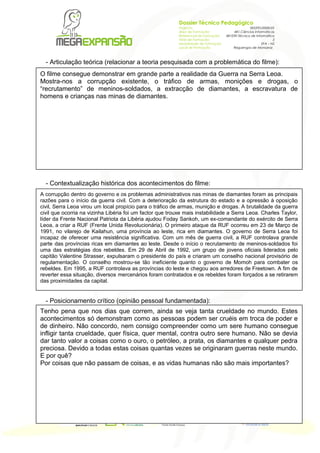 Dossier Técnico Pedagógico
005295/2008/22
481.Ciências Informáticas
481039.Técnico de Informática
3
EFA – NS
Reguengos de Monsaraz

- Articulação teórica (relacionar a teoria pesquisada com a problemática do filme):
O filme consegue demonstrar em grande parte a realidade da Guerra na Serra Leoa.
Mostra-nos a corrupção existente, o tráfico de armas, monições e drogas, o
“recrutamento” de meninos-soldados, a extracção de diamantes, a escravatura de
homens e crianças nas minas de diamantes.

- Contextualização histórica dos acontecimentos do filme:
A corrupção dentro do governo e os problemas administrativos nas minas de diamantes foram as principais
razões para o início da guerra civil. Com a deterioração da estrutura do estado e a opressão à oposição
civil, Serra Leoa virou um local propício para o tráfico de armas, munição e drogas. A brutalidade da guerra
civil que ocorria na vizinha Libéria foi um factor que trouxe mais instabilidade a Serra Leoa. Charles Taylor,
líder da Frente Nacional Patriota da Libéria ajudou Foday Sankoh, um ex-comandante do exército de Serra
Leoa, a criar a RUF (Frente Unida Revolucionária). O primeiro ataque da RUF ocorreu em 23 de Março de
1991, no vilarejo de Kailahun, uma província ao leste, rica em diamantes. O governo de Serra Leoa foi
incapaz de oferecer uma resistência significativa. Com um mês de guerra civil, a RUF controlava grande
parte das províncias ricas em diamantes ao leste. Desde o início o recrutamento de meninos-soldados foi
uma das estratégias dos rebeldes. Em 29 de Abril de 1992, um grupo de jovens oficiais liderados pelo
capitão Valentine Strasser, expulsaram o presidente do país e criaram um conselho nacional provisório de
regulamentação. O conselho mostrou-se tão ineficiente quanto o governo de Momoh para combater os
rebeldes. Em 1995, a RUF controlava as províncias do leste e chegou aos arredores de Freetown. A fim de
reverter essa situação, diversos mercenários foram contratados e os rebeldes foram forçados a se retirarem
das proximidades da capital.

- Posicionamento crítico (opinião pessoal fundamentada):
Tenho pena que nos dias que correm, ainda se veja tanta crueldade no mundo. Estes
acontecimentos só demonstram como as pessoas podem ser cruéis em troca de poder e
de dinheiro. Não concordo, nem consigo compreender como um sere humano consegue
infligir tanta crueldade, quer física, quer mental, contra outro sere humano. Não se devia
dar tanto valor a coisas como o ouro, o petróleo, a prata, os diamantes e qualquer pedra
preciosa. Devido a todas estas coisas quantas vezes se originaram guerras neste mundo.
E por quê?
Por coisas que não passam de coisas, e as vidas humanas não são mais importantes?
Pág | 1

NIPC 503 807 161 | Correio Electrico info@megaexpansao.pt | www.megaexpansao.pt | Telefone 262 836 204 | Telefax 262 844 223

Megaexpans 縊 , Ensino e Forma 鈬 o Profissional em Novas Tecnologias, Lda. | Rua Pra 軋 de Touros, 26 | 2500-167 Caldas da Rainha

Projecto:
Área de Formação:
Referencial de Formação:
Nível de Formação:
Modalidade de Formação:
Local de Formação:

 
