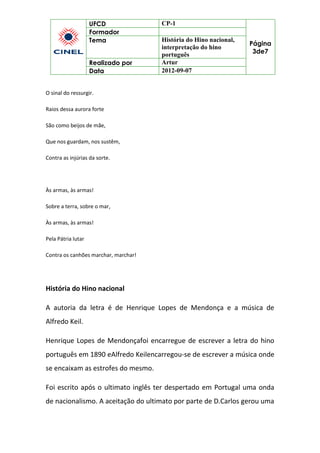 UFCD CP-1
Página
3de7
Formador
Tema História do Hino nacional,
interpretação do hino
português
Realizado por Artur
Data 2012-09-07
O sinal do ressurgir.
Raios dessa aurora forte
São como beijos de mãe,
Que nos guardam, nos sustêm,
Contra as injúrias da sorte.
Às armas, às armas!
Sobre a terra, sobre o mar,
Às armas, às armas!
Pela Pátria lutar
Contra os canhões marchar, marchar!
História do Hino nacional
A autoria da letra é de Henrique Lopes de Mendonça e a música de
Alfredo Keil.
Henrique Lopes de Mendonçafoi encarregue de escrever a letra do hino
português em 1890 eAlfredo Keilencarregou-se de escrever a música onde
se encaixam as estrofes do mesmo.
Foi escrito após o ultimato inglês ter despertado em Portugal uma onda
de nacionalismo. A aceitação do ultimato por parte de D.Carlos gerou uma
 