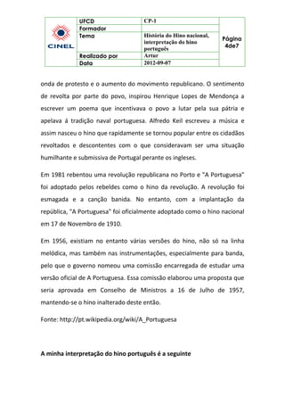 UFCD CP-1
Página
4de7
Formador
Tema História do Hino nacional,
interpretação do hino
português
Realizado por Artur
Data 2012-09-07
onda de protesto e o aumento do movimento republicano. O sentimento
de revolta por parte do povo, inspirou Henrique Lopes de Mendonça a
escrever um poema que incentivava o povo a lutar pela sua pátria e
apelava á tradição naval portuguesa. Alfredo Keil escreveu a música e
assim nasceu o hino que rapidamente se tornou popular entre os cidadãos
revoltados e descontentes com o que consideravam ser uma situação
humilhante e submissiva de Portugal perante os ingleses.
Em 1981 rebentou uma revolução republicana no Porto e "A Portuguesa"
foi adoptado pelos rebeldes como o hino da revolução. A revolução foi
esmagada e a canção banida. No entanto, com a implantação da
república, "A Portuguesa" foi oficialmente adoptado como o hino nacional
em 17 de Novembro de 1910.
Em 1956, existiam no entanto várias versões do hino, não só na linha
melódica, mas também nas instrumentações, especialmente para banda,
pelo que o governo nomeou uma comissão encarregada de estudar uma
versão oficial de A Portuguesa. Essa comissão elaborou uma proposta que
seria aprovada em Conselho de Ministros a 16 de Julho de 1957,
mantendo-se o hino inalterado deste então.
Fonte: http://pt.wikipedia.org/wiki/A_Portuguesa
A minha interpretação do hino português é a seguinte
 
