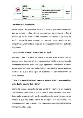 UFCD CP-1
Página
5de7
Formador
Tema História do Hino nacional,
interpretação do hino
português
Realizado por Artur
Data 2012-09-07
“Heróis do mar, nobre povo,”
Heróis do mar, Nação valente, imortal, quer dizer que somos uma nação
que no passado revelou valentia ao ariscarmos por esses mares fora á
procura de novos países e rotas marítimas que levou á expansão do
império português sendo um povo honroso que cumpre sempre os seus
compromissos, tornando-se estes reis e navegadores marítimos os heróis
do passado.
“Levantai hoje de novo O esplendor de Portugal!”
Interpreto como o acordar de novo e voltarmos a ser o que fomos no
passado como os nosso reis e navegadores que nos tornaram uma nação
valente sem medo de nada, com fulgor e grandeza, sem ter que estarmos
a espera que um outro pais ou instituição nos estipule o que devemos de
fazer que é o que se passa agora em 2012 mais concretamente O FMI e a
união europeia.
“Entre as brumas da memória, Ó Pátria sente-se a voz Dos teus egrégios
avós, Que há-de guiar-te à vitória!”
Interpreto como, o passado glorioso que já tivemos.Como um nevoeiro
constante que paira sobre as nossas cabeças e que devemos sentir a voz
do passado, as suas atitudes que levaram Portugal a tornar-se num grande
império e que nos poderá servir de exemplo a nos inspirarmos para
futuramente nos levar a vitória que é tornarmo-nos um país independente
financeiramente e justo.
 