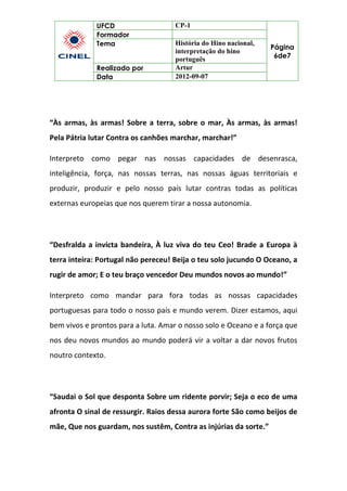 UFCD CP-1
Página
6de7
Formador
Tema História do Hino nacional,
interpretação do hino
português
Realizado por Artur
Data 2012-09-07
“Às armas, às armas! Sobre a terra, sobre o mar, Às armas, às armas!
Pela Pátria lutar Contra os canhões marchar, marchar!”
Interpreto como pegar nas nossas capacidades de desenrasca,
inteligência, força, nas nossas terras, nas nossas águas territoriais e
produzir, produzir e pelo nosso país lutar contras todas as políticas
externas europeias que nos querem tirar a nossa autonomia.
“Desfralda a invicta bandeira, À luz viva do teu Ceo! Brade a Europa à
terra inteira: Portugal não pereceu! Beija o teu solo jucundo O Oceano, a
rugir de amor; E o teu braço vencedor Deu mundos novos ao mundo!”
Interpreto como mandar para fora todas as nossas capacidades
portuguesas para todo o nosso país e mundo verem. Dizer estamos, aqui
bem vivos e prontos para a luta. Amar o nosso solo e Oceano e a força que
nos deu novos mundos ao mundo poderá vir a voltar a dar novos frutos
noutro contexto.
“Saudai o Sol que desponta Sobre um ridente porvir; Seja o eco de uma
afronta O sinal de ressurgir. Raios dessa aurora forte São como beijos de
mãe, Que nos guardam, nos sustêm, Contra as injúrias da sorte.”
 