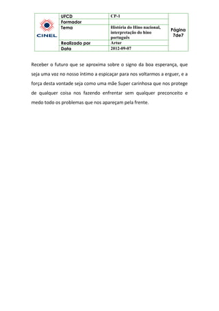 UFCD CP-1
Página
7de7
Formador
Tema História do Hino nacional,
interpretação do hino
português
Realizado por Artur
Data 2012-09-07
Receber o futuro que se aproxima sobre o signo da boa esperança, que
seja uma voz no nosso íntimo a espicaçar para nos voltarmos a erguer, e a
força desta vontade seja como uma mãe Super carinhosa que nos protege
de qualquer coisa nos fazendo enfrentar sem qualquer preconceito e
medo todo os problemas que nos apareçam pela frente.
 