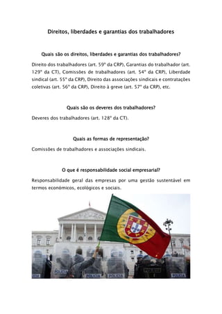 Direitos, liberdades e garantias dos trabalhadores
Quais são os direitos, liberdades e garantias dos trabalhadores?
Direito dos trabalhadores (art. 59º da CRP), Garantias do trabalhador (art.
129º da CT), Comissões de trabalhadores (art. 54º da CRP), Liberdade
sindical (art. 55º da CRP), Direito das associações sindicais e contratações
coletivas (art. 56º da CRP), Direito à greve (art. 57º da CRP), etc.
Quais são os deveres dos trabalhadores?
Deveres dos trabalhadores (art. 128º da CT).
Quais as formas de representação?
Comissões de trabalhadores e associações sindicais.
O que é responsabilidade social empresarial?
Responsabilidade geral das empresas por uma gestão sustentável em
termos económicos, ecológicos e sociais.
 