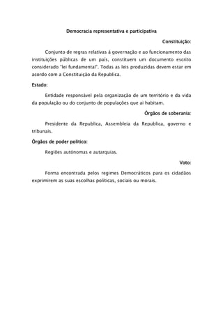 Democracia representativa e participativa
Constituição:
Conjunto de regras relativas á governação e ao funcionamento das
instituições públicas de um país, constituem um documento escrito
considerado “lei fundamental”. Todas as leis produzidas devem estar em
acordo com a Constituição da Republica.
Estado:
Entidade responsável pela organização de um território e da vida
da população ou do conjunto de populações que ai habitam.
Órgãos de soberania:
Presidente da Republica, Assembleia da Republica, governo e
tribunais.
Órgãos de poder politico:
Regiões autónomas e autarquias.
Voto:
Forma encontrada pelos regimes Democráticos para os cidadãos
exprimirem as suas escolhas políticas, sociais ou morais.
 