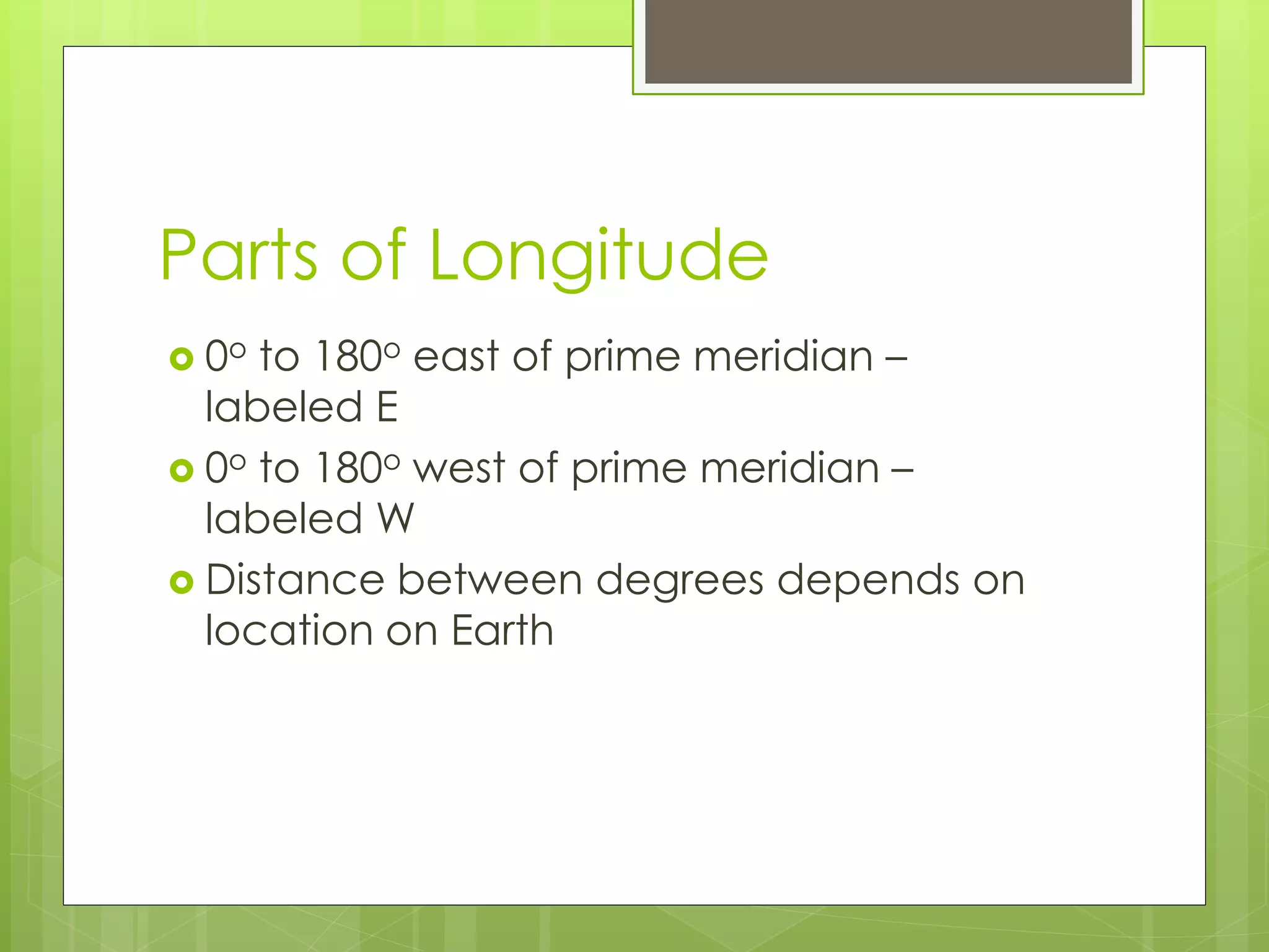 Parts of Longitude 
 0o to 180o east of prime meridian – 
labeled E 
 0o to 180o west of prime meridian – 
labeled W 
 Distance between degrees depends on 
location on Earth 
 