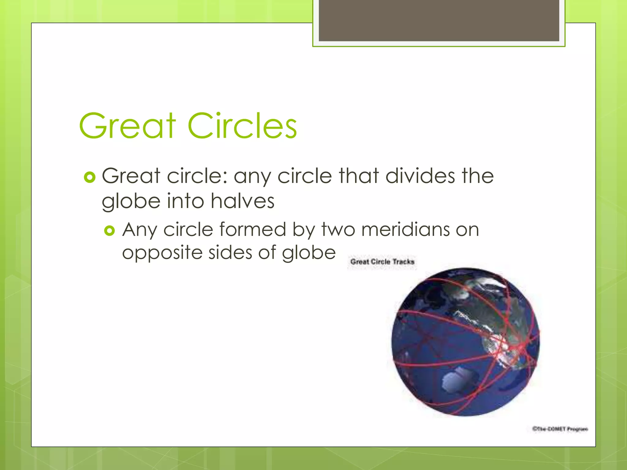 Great Circles 
 Great circle: any circle that divides the 
globe into halves 
 Any circle formed by two meridians on 
opposite sides of globe 
 