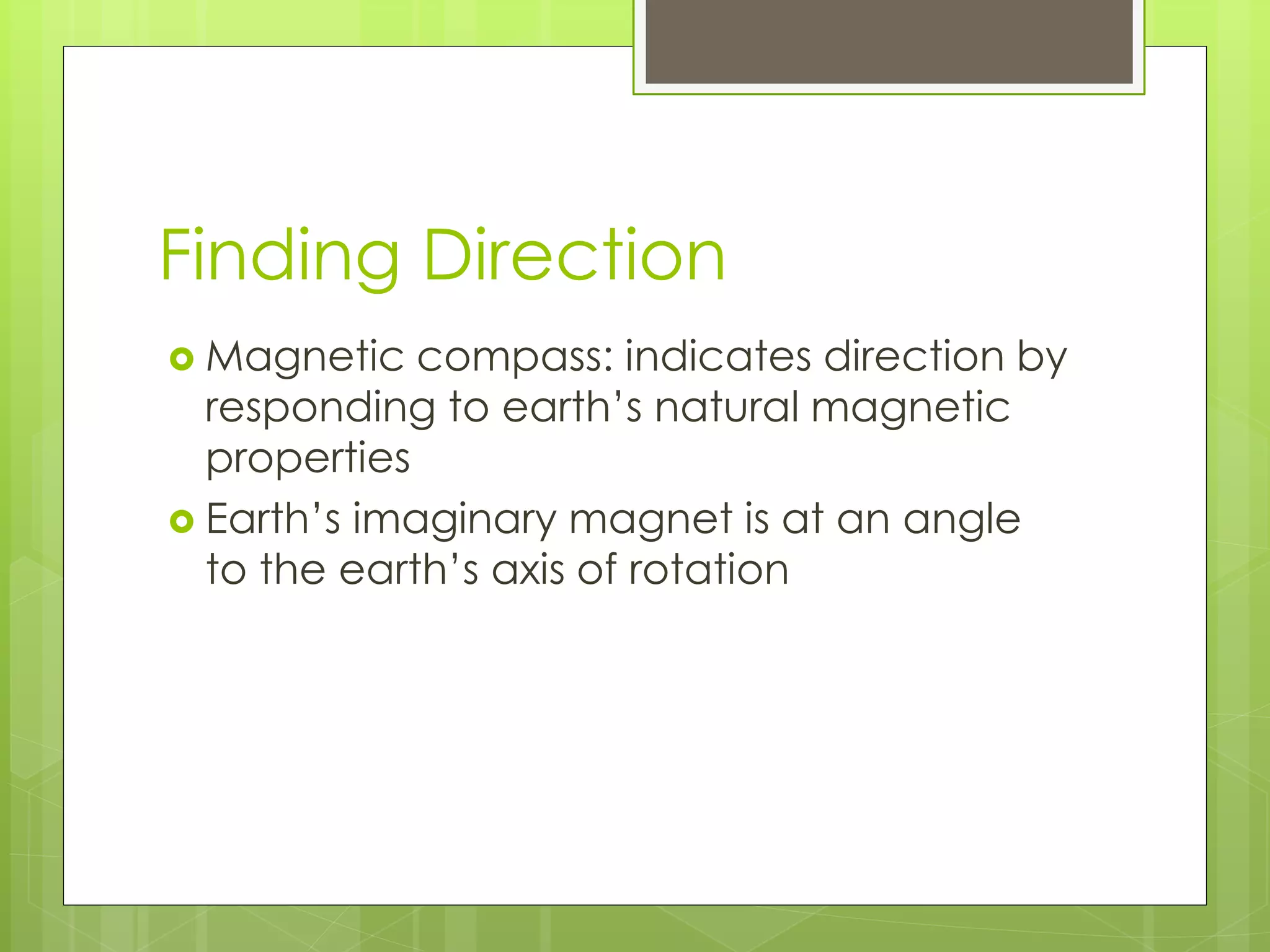 Finding Direction 
 Magnetic compass: indicates direction by 
responding to earth’s natural magnetic 
properties 
 Earth’s imaginary magnet is at an angle 
to the earth’s axis of rotation 
 