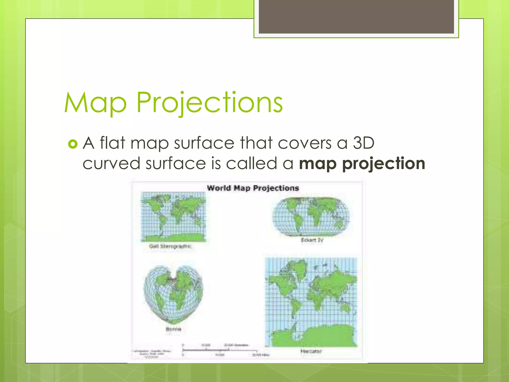 Map Projections 
 A flat map surface that covers a 3D 
curved surface is called a map projection 
 