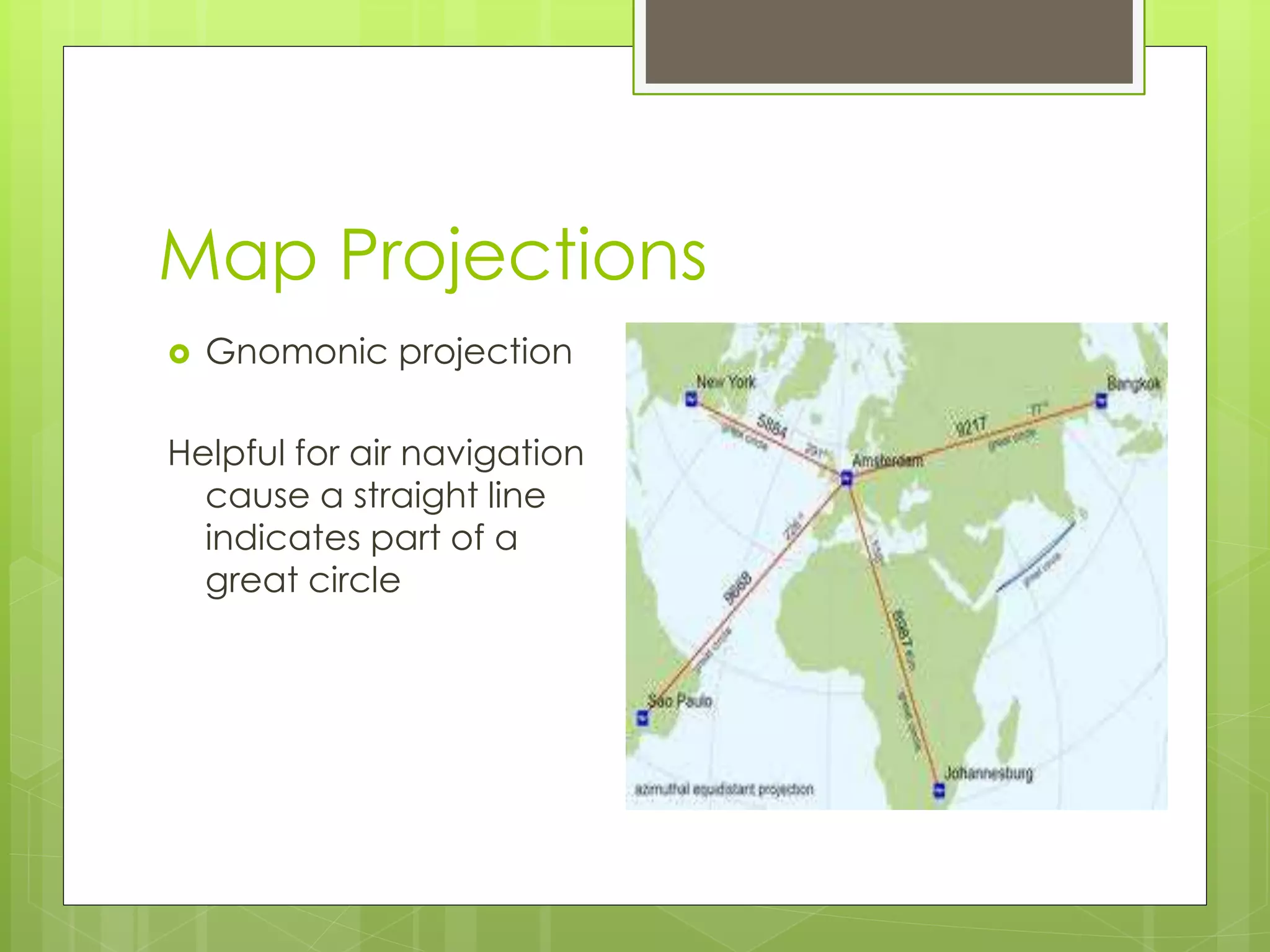 Map Projections 
 Gnomonic projection 
Helpful for air navigation 
cause a straight line 
indicates part of a 
great circle 
 