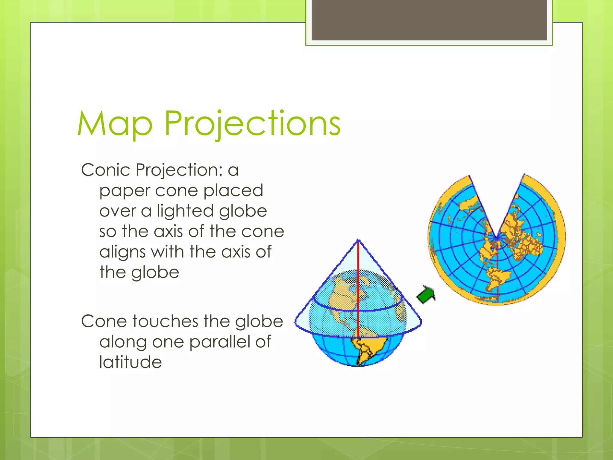 Map Projections 
Conic Projection: a 
paper cone placed 
over a lighted globe 
so the axis of the cone 
aligns with the axis of 
the globe 
Cone touches the globe 
along one parallel of 
latitude 
 