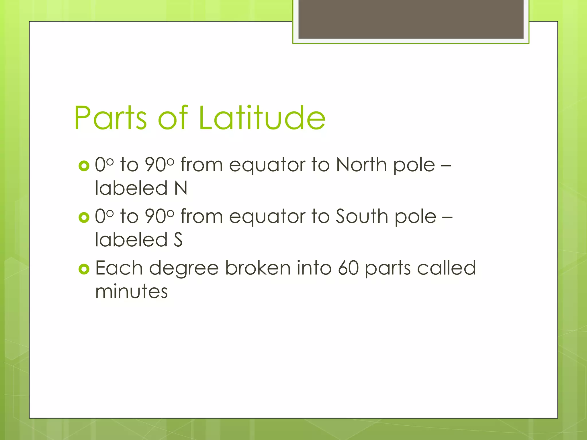 Parts of Latitude 
 0o to 90o from equator to North pole – 
labeled N 
 0o to 90o from equator to South pole – 
labeled S 
 Each degree broken into 60 parts called 
minutes 
 