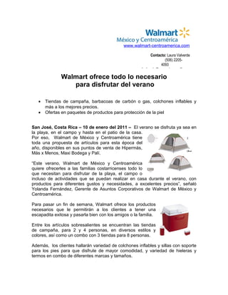 www.walmart-centroamerica.com

                                                             Contacto: Laura Valverde
                                                                     (506) 2205-
                                                                   4093
                                                       lvalverde@cacporternovelli.com

              Walmart ofrece todo lo necesario
                 para disfrutar del verano

   •   Tiendas de campaña, barbacoas de carbón o gas, colchones inflables y
       más a los mejores precios.
   •   Ofertas en paquetes de productos para protección de la piel


San José, Costa Rica – 10 de enero del 2011 – El verano se disfruta ya sea en
la playa, en el campo y hasta en el patio de la casa.
Por eso, Walmart de México y Centroamérica tiene
toda una propuesta de artículos para esta época del
año, disponibles en sus puntos de venta de Hipermás,
Más x Menos, Maxi Bodega y Palí.

“Este verano, Walmart de México y Centroamérica
quiere ofrecerles a las familias costarricenses todo lo
que necesitan para disfrutar de la playa, el campo o
incluso de actividades que se puedan realizar en casa durante el verano, con
productos para diferentes gustos y necesidades, a excelentes precios”, señaló
Yolanda Fernández, Gerente de Asuntos Corporativos de Walmart de México y
Centroamérica.

Para pasar un fin de semana, Walmart ofrece los productos
necesarios que le permitirán a los clientes a tener una
escapadita exitosa y pasarla bien con los amigos o la familia.

Entre los artículos sobresalientes se encuentran las tiendas
de campaña, para 2 y 4 personas, en diversos estilos y
colores, así como un combo con 3 tiendas para 8 personas.

Además, los clientes hallarán variedad de colchones inflables y sillas con soporte
para los pies para que disfrute de mayor comodidad, y variedad de hieleras y
termos en combo de diferentes marcas y tamaños.
 