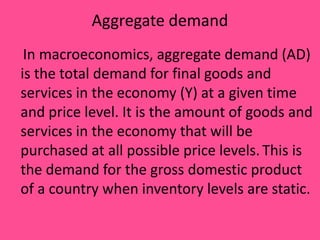Aggregate demand
In macroeconomics, aggregate demand (AD)
is the total demand for final goods and
services in the economy (Y) at a given time
and price level. It is the amount of goods and
services in the economy that will be
purchased at all possible price levels. This is
the demand for the gross domestic product
of a country when inventory levels are static.

 