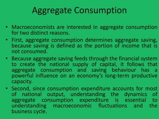 Aggregate Consumption
• Macroeconomists are interested in aggregate consumption
for two distinct reasons.
• First, aggregate consumption determines aggregate saving,
because saving is defined as the portion of income that is
not consumed.
• Because aggregate saving feeds through the financial system
to create the national supply of capital, it follows that
aggregate consumption and saving behaviour has a
powerful influence on an economy’s long-term productive
capacity.
• Second, since consumption expenditure accounts for most
of national output, understanding the dynamics of
aggregate consumption expenditure is essential to
understanding macroeconomic fluctuations and the
business cycle.

 