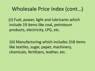 Wholesale Price Index (cont…)
(ii) Fuel, power, light and lubricants which
include 19 items like coal, petroleum
products, electricity, LPG, etc.

(iii) Manufacturing which includes 318 items
like textiles, sugar, paper, machinery,
chemicals, fertilizers, leather, etc.

 