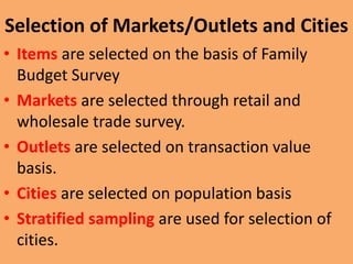 Selection of Markets/Outlets and Cities
• Items are selected on the basis of Family
Budget Survey
• Markets are selected through retail and
wholesale trade survey.
• Outlets are selected on transaction value
basis.
• Cities are selected on population basis
• Stratified sampling are used for selection of
cities.

 