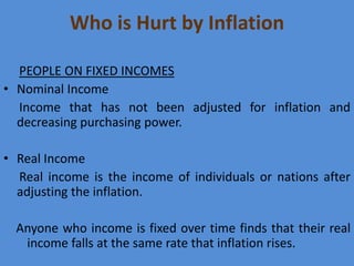 Who is Hurt by Inflation
PEOPLE ON FIXED INCOMES
• Nominal Income
Income that has not been adjusted for inflation and
decreasing purchasing power.

• Real Income
Real income is the income of individuals or nations after
adjusting the inflation.
Anyone who income is fixed over time finds that their real
income falls at the same rate that inflation rises.

 