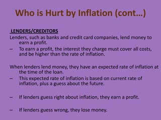 Who is Hurt by Inflation (cont…)
LENDERS/CREDITORS
Lenders, such as banks and credit card companies, lend money to
earn a profit.
– To earn a profit, the interest they charge must cover all costs,
and be higher than the rate of inflation.

When lenders lend money, they have an expected rate of inflation at
the time of the loan.
– This expected rate of inflation is based on current rate of
inflation, plus a guess about the future.
–

If lenders guess right about inflation, they earn a profit.

–

If lenders guess wrong, they lose money.

 
