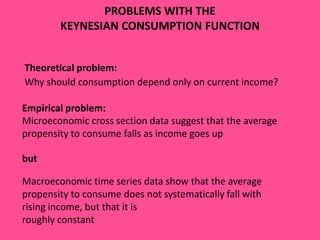 PROBLEMS WITH THE
KEYNESIAN CONSUMPTION FUNCTION
Theoretical problem:
Why should consumption depend only on current income?
Empirical problem:
Microeconomic cross section data suggest that the average
propensity to consume falls as income goes up

but
Macroeconomic time series data show that the average
propensity to consume does not systematically fall with
rising income, but that it is
roughly constant

 