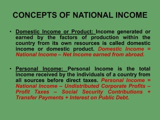 CONCEPTS OF NATIONAL INCOME
• Domestic Income or Product: Income generated or
earned by the factors of production within the
country from its own resources is called domestic
income or domestic product. Domestic Income =
National Income – Net Income earned from abroad.

• Personal Income: Personal Income is the total
income received by the individuals of a country from
all sources before direct taxes. Personal Income =
National Income – Undistributed Corporate Profits –
Profit Taxes – Social Security Contributions +
Transfer Payments + Interest on Public Debt.

 