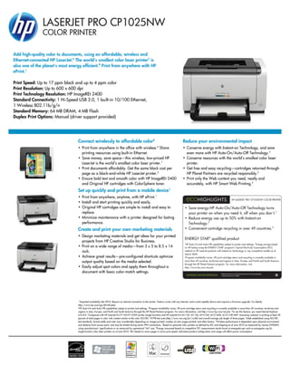 LASERJET PRO CP1025NW
               COLOR PRINTER

Add high-quality color to documents, using an affordable, wireless and
Ethernet-connected HP LaserJet.6 The world's smallest color laser printer7 is
also one of the planet's most energy efficient.8 Print from anywhere with HP
ePrint.1

Print Speed: Up to 17 ppm black and up to 4 ppm color
Print Resolution: Up to 600 x 600 dpi
Print Technology Resolution: HP ImageREt 2400
Standard Connectivity: 1 Hi-Speed USB 2.0, 1 built-in 10/100 Ethernet,
1 Wireless 802.11b/g/n
Standard Memory: 64 MB DRAM, 4 MB Flash
Duplex Print Options: Manual (driver support provided)




                                  Connect wirelessly to affordable color6                                                                    Reduce your environmental impact
                                  • Print from anywhere in the office with wireless.6 Share                                                  • Conserve energy with Instant-on Technology, and save
                                    printing resources using built-in Ethernet.                                                                even more with HP Auto-On/Auto-Off Technology.2
                                  • Save money, save space—this wireless, low-priced HP                                                      • Conserve resources with the world's smallest color laser
                                    LaserJet is the world's smallest color laser printer.7                                                     printer.
                                  • Print documents affordably. Get the same black cost per                                                  • Get free and easy recycling—cartridges returned through
                                    page as a black-and-white HP LaserJet printer.5                                                            HP Planet Partners are recycled responsibly.3
                                  • Ensure bold text and smooth color with HP ImageREt 2400                                                  • Print only the Web content you need, neatly and
                                    and Original HP cartridges with ColorSphere toner.                                                         accurately, with HP Smart Web Printing.4
                                  Set up quickly and print from a mobile device1
                                  • Print from anywhere, anytime, with HP ePrint.1
                                                                                                                                                                                                   HP LASERJET PRO CP1025NW COLOR PRINTER
                                  • Install and start printing quickly and easily.
                                  • Original HP cartridges are simple to install and easy to                                                   • Save energy-HP Auto-On/Auto-Off Technology turns
                                    replace.                                                                                                     your printer on when you need it, off when you don´t.1
                                  • Minimize maintenance with a printer designed for lasting                                                   • Reduce energy use up to 50% with Instant-on
                                    performance.                                                                                                 Technology.2
                                  Create and print your own marketing materials                                                                • Convenient cartridge recycling in over 49 countries.3
                                  • Design marketing materials and get ideas for your printed
                                                                                                                                               ENERGY STAR® qualified product
                                    projects from HP Creative Studio for Business.                                                             1
                                                                                                                                                HP Auto-On and Auto-Off capabilities subject to printer and settings. 2Energy savings based
                                  • Print on a wide range of media—from 3 x 5 to 8.5 x 14                                                      on HP testing using the ENERGY STAR® program’s Typical Electricity Consumption (TEC)
                                    inch.                                                                                                      method on HP LaserJet products with Instant-on Technology vs. top competitive models as of
                                                                                                                                               March 2009.
                                  • Achieve great results—pre-configured shortcuts optimize                                                    3
                                                                                                                                                 Program availability varies. HP print cartridge return and recycling is currently available in
                                    output quality based on the media selected.                                                                more than 49 countries, territories and regions in Asia, Europe, and North and South America
                                                                                                                                               through the HP Planet Partners program. For more information, visit
                                  • Easily adjust spot colors and apply them throughout a                                                      http://www.hp.com/recycle.
                                    document with basic color-match settings.                                                                                                       Please recycle your computing hardware and printing supplies.
                                                                                                                                                                                    Find out how at our website.




                                   1
                                     Expected availability late 2010. Require an Internet connection to the printer. Feature works with any Internet- and e-mail-capable device and requires a firmware upgrade. For details,
                                  http://www.hp.com/go/ePrintCenter.
                                  2
                                    HP Auto-On and Auto-Off capabilities subject to printer and settings. 3Program availability varies. HP print cartridge return and recycling is currently available in more than 49 countries, territories and
                                  regions in Asia, Europe, and North and South America through the HP Planet Partners program. For more information, visit http://www.hp.com/recycle. 4To use this feature, you need Internet Explorer
                                  6.0–8.0. 5Compared with HP LaserJet Pro P1102/P1102W printer (single function) and HP LaserJet Pro M1132, M1136, M1212nf, M1214nfh, M1217nfh MFP. Assuming customer is printing at least 30
                                  percent of total pages in color with content similar to the color ISO/IEC 19798 test suite (http://www.iso.org/jtc1/sc28) and overall average job length of three pages. Yields established using ISO/IEC
                                  test standards. Actual yields and costs vary considerably depending on images printed, number of color pages printed, and other factors. 6Wireless performance is dependent upon physical environment
                                  and distance from access point, and may be limited during active VPN connections. 7Based on personal color printers as defined by IDC and shipping as of June 2010 as measured by volume (WXDXH)
                                  using manufacturers’ specifications or as measured by operational “A4” size. 8Energy consumed based on competitive TEC measurement results found at energystar.gov and eu-energystar.org for
                                  single-function color laser printers as of June 2010. TEC based on mono pages in mono print speed. Individual product configuration and usage will affect power consumption.
 