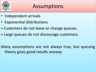 Assumptions
• Independent arrivals
• Exponential distributions
• Customers do not leave or change queues.
• Large queues do not discourage customers.
Many assumptions are not always true, but queuing
theory gives good results anyway

 