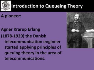 Introduction to Queueing Theory
A pioneer:
Agner Krarup Erlang
(1878-1929) the Danish
telecommunication engineer
started applying principles of
queuing theory in the area of
telecommunications.

 