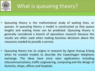 What is queueing theory?
• Queueing theory is the mathematical study of waiting lines, or
queues. In queueing theory a model is constructed so that queue
lengths and waiting times can be predicted. Queueing theory is
generally considered a branch of operations research because the
results are often used when making business decisions about the
resources needed to provide a service.
• Queueing theory has its origins in research by Agner Krarup Erlang
when he created models to describe the Copenhagen telephone
exchange. The ideas have since seen applications including
telecommunications, traffic engineering, computing and the design of
factories, shops, offices and hospitals.

 
