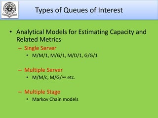 Types of Queues of Interest
• Analytical Models for Estimating Capacity and
Related Metrics
– Single Server
• M/M/1, M/G/1, M/D/1, G/G/1

– Multiple Server
• M/M/c, M/G/∞ etc.

– Multiple Stage
• Markov Chain models

 