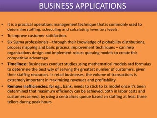 BUSINESS APPLICATIONS
• It is a practical operations management technique that is commonly used to
determine staffing, scheduling and calculating inventory levels.
• To improve customer satisfaction.
• Six Sigma professionals – through their knowledge of probability distributions,
process mapping and basic process improvement techniques – can help
organizations design and implement robust queuing models to create this
competitive advantage.
• Timeliness: Businesses conduct studies using mathematical models and formulas
to determine the best way of serving the greatest number of customers, given
their staffing resources. In retail businesses, the volume of transactions is
extremely important in maximizing revenues and profitability
• Remove Inefficiencies: for eg., bank, needs to stick to its model once it's been
determined that maximum efficiency can be achieved, both in labor costs and
customers served, by using a centralized queue based on staffing at least three
tellers during peak hours.

 