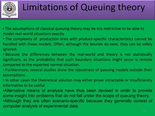 Limitations of Queuing theory
• The assumptions of classical queuing theory may be too restrictive to be able to

model real-world situations exactly.
• The complexity of production lines with product-specific characteristics cannot be
handled with those models. Often, although the bounds do exist, they can be safely
ignored.
• Because the differences between the real-world and theory is not statistically
significant, as the probability that such boundary situations might occur is remote
compared to the expected normal situation.
• Furthermore, several studies show the robustness of queuing models outside their
assumptions.
• In other cases the theoretical solution may either prove intractable or insufficiently
informative to be useful.
•Alternative means of analysis have thus been devised in order to provide
some insight into problems that do not fall under the scope of queuing theory,
•Although they are often scenario-specific because they generally consist of
computer analysis of experimental data.
33

 