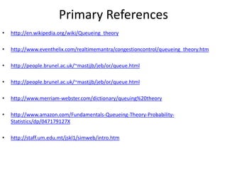 Primary References
•

http://en.wikipedia.org/wiki/Queueing_theory

•

http://www.eventhelix.com/realtimemantra/congestioncontrol/queueing_theory.htm

•

http://people.brunel.ac.uk/~mastjjb/jeb/or/queue.html

•

http://people.brunel.ac.uk/~mastjjb/jeb/or/queue.html

•

http://www.merriam-webster.com/dictionary/queuing%20theory

•

http://www.amazon.com/Fundamentals-Queueing-Theory-ProbabilityStatistics/dp/047179127X

•

http://staff.um.edu.mt/jskl1/simweb/intro.htm

 