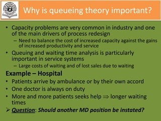 Why is queueing theory important?
• Capacity problems are very common in industry and one
of the main drivers of process redesign
– Need to balance the cost of increased capacity against the gains
of increased productivity and service

• Queuing and waiting time analysis is particularly
important in service systems
– Large costs of waiting and of lost sales due to waiting

Example – Hospital
• Patients arrive by ambulance or by their own accord
• One doctor is always on duty
• More and more patients seeks help longer waiting
times
 Question: Should another MD position be instated?

 