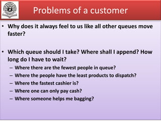 Problems of a customer
• Why does it always feel to us like all other queues move
faster?
• Which queue should I take? Where shall I append? How
long do I have to wait?
–
–
–
–
–

Where there are the fewest people in queue?
Where the people have the least products to dispatch?
Where the fastest cashier is?
Where one can only pay cash?
Where someone helps me bagging?
7

 